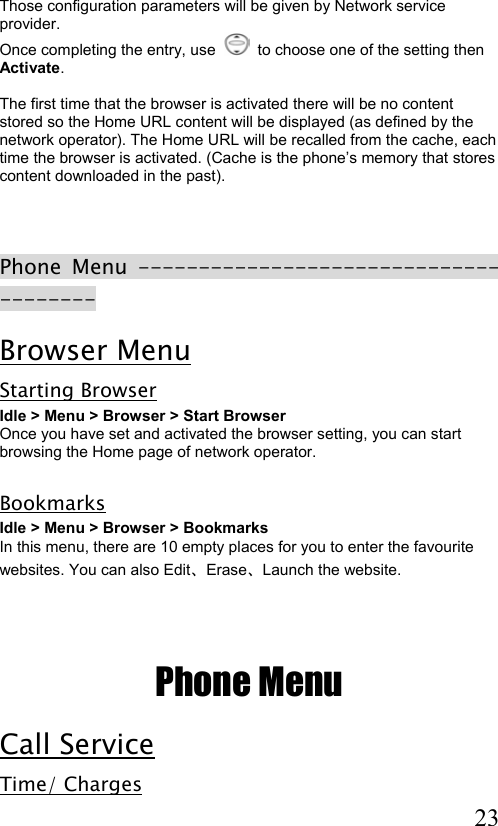  23 Those configuration parameters will be given by Network service provider. Once completing the entry, use     to choose one of the setting then Activate.  The first time that the browser is activated there will be no content stored so the Home URL content will be displayed (as defined by the network operator). The Home URL will be recalled from the cache, each time the browser is activated. (Cache is the phone’s memory that stores content downloaded in the past).    Phone Menu -------------------------------------- Browser Menu Starting Browser Idle &gt; Menu &gt; Browser &gt; Start Browser  Once you have set and activated the browser setting, you can start browsing the Home page of network operator.   Bookmarks  Idle &gt; Menu &gt; Browser &gt; Bookmarks In this menu, there are 10 empty places for you to enter the favourite websites. You can also Edit、Erase、Launch the website.    Phone Menu Call Service Time/ Charges 