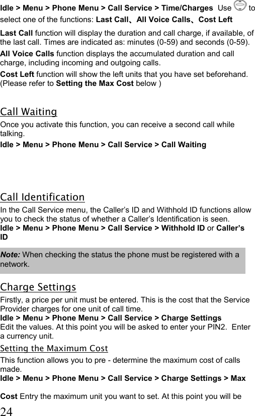  24 Idle &gt; Menu &gt; Phone Menu &gt; Call Service &gt; Time/Charges  Use   to select one of the functions: Last Call、All Voice Calls、Cost Left  Last Call function will display the duration and call charge, if available, of the last call. Times are indicated as: minutes (0-59) and seconds (0-59). All Voice Calls function displays the accumulated duration and call charge, including incoming and outgoing calls.  Cost Left function will show the left units that you have set beforehand. (Please refer to Setting the Max Cost below )       Call Waiting Once you activate this function, you can receive a second call while talking. Idle &gt; Menu &gt; Phone Menu &gt; Call Service &gt; Call Waiting    Call Identification In the Call Service menu, the Caller’s ID and Withhold ID functions allow you to check the status of whether a Caller’s Identification is seen.  Idle &gt; Menu &gt; Phone Menu &gt; Call Service &gt; Withhold ID or Caller’s ID  Note: When checking the status the phone must be registered with a network.  Charge Settings Firstly, a price per unit must be entered. This is the cost that the Service Provider charges for one unit of call time.  Idle &gt; Menu &gt; Phone Menu &gt; Call Service &gt; Charge Settings Edit the values. At this point you will be asked to enter your PIN2.  Enter a currency unit. Setting the Maximum Cost This function allows you to pre - determine the maximum cost of calls made.  Idle &gt; Menu &gt; Phone Menu &gt; Call Service &gt; Charge Settings &gt; Max   Cost Entry the maximum unit you want to set. At this point you will be  