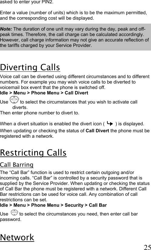  25  asked to enter your PIN2.  Enter a value (number of units) which is to be the maximum permitted,  and the corresponding cost will be displayed.  Note: The duration of one unit may vary during the day, peak and off-peak times. Therefore, the call charge can be calculated accordingly. However, call charge information may not give an accurate reflection of the tariffs charged by your Service Provider.  Diverting Calls Voice call can be diverted using different circumstances and to different numbers. For example you may wish voice calls to be diverted to voicemail box event that the phone is switched off. Idle &gt; Menu &gt; Phone Menu &gt; Call Divert Use   to select the circumstances that you wish to activate call diverts. Then enter phone number to divert to.  When a divert situation is enabled the divert icon (  ) is displayed. When updating or checking the status of Call Divert the phone must be registered with a network.  Restricting Calls Call Barring The “Call Bar” function is used to restrict certain outgoing and/or incoming calls. “Call Bar” is controlled by a security password that is supplied by the Service Provider. When updating or checking the status of Call Bar the phone must be registered with a network. Different Call Bar restrictions can be used for voice call. Any combination of call restrictions can be set. Idle &gt; Menu &gt; Phone Menu &gt; Security &gt; Call Bar  Use    to select the circumstances you need, then enter call bar password.  Network  