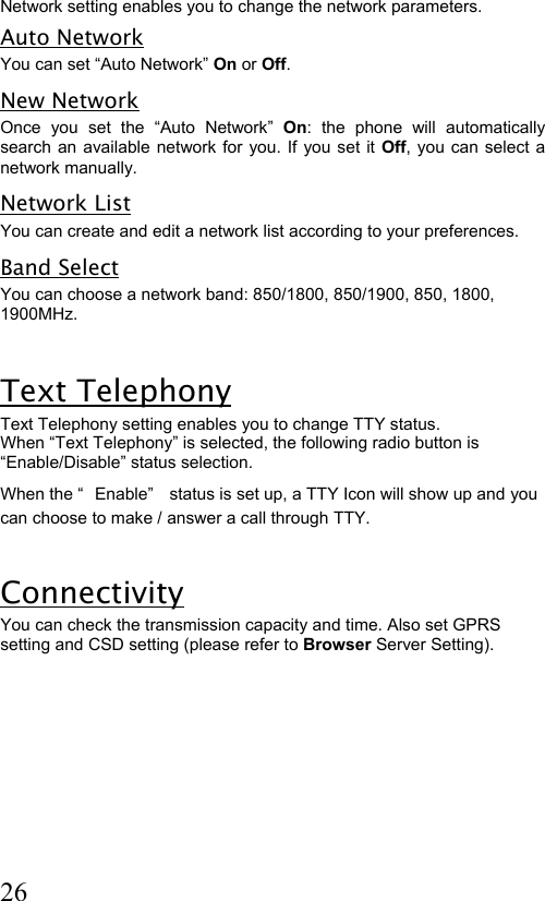  26 Network setting enables you to change the network parameters. Auto Network You can set “Auto Network” On or Off. New Network Once you set the “Auto Network” On: the phone will automatically search an available network for you. If you set it Off, you can select a network manually.  Network List You can create and edit a network list according to your preferences.  Band Select You can choose a network band: 850/1800, 850/1900, 850, 1800, 1900MHz.  Text Telephony Text Telephony setting enables you to change TTY status. When “Text Telephony” is selected, the following radio button is “Enable/Disable” status selection. When the “ Enable”  status is set up, a TTY Icon will show up and you can choose to make / answer a call through TTY.  Connectivity  You can check the transmission capacity and time. Also set GPRS setting and CSD setting (please refer to Browser Server Setting). 