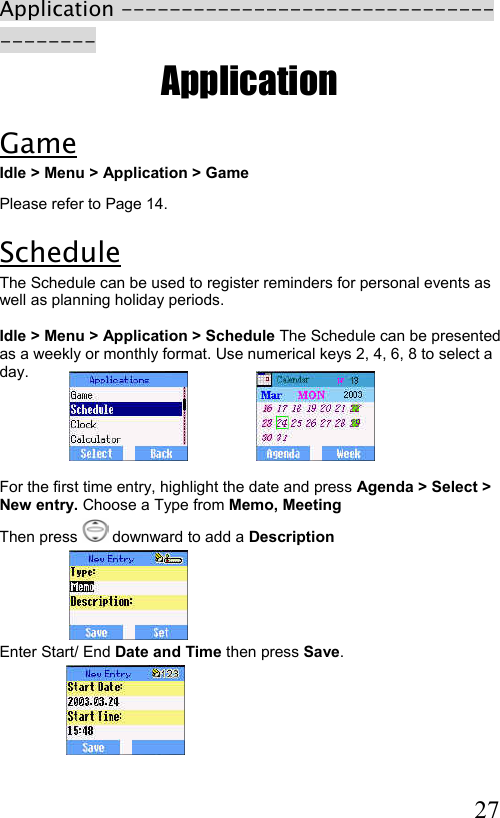  27 Application --------------------------------------- Application Game Idle &gt; Menu &gt; Application &gt; Game Please refer to Page 14. Schedule The Schedule can be used to register reminders for personal events as well as planning holiday periods.   Idle &gt; Menu &gt; Application &gt; Schedule The Schedule can be presented as a weekly or monthly format. Use numerical keys 2, 4, 6, 8 to select a day.                                                                                                      For the first time entry, highlight the date and press Agenda &gt; Select &gt; New entry. Choose a Type from Memo, Meeting  Then press   downward to add a Description       Enter Start/ End Date and Time then press Save.      