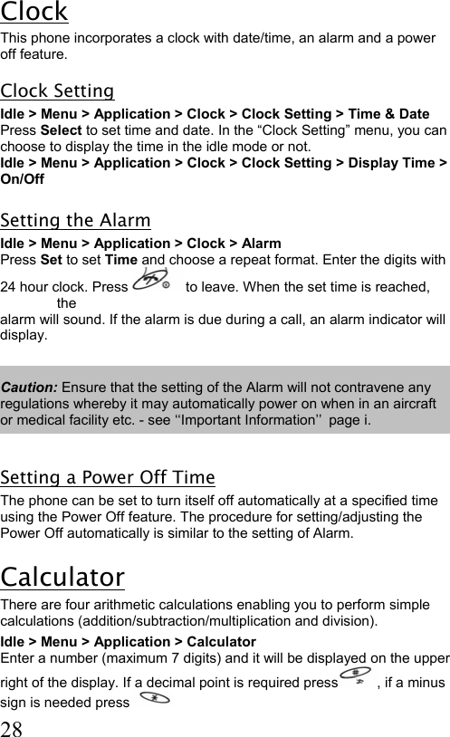  28 Clock This phone incorporates a clock with date/time, an alarm and a power off feature. Clock Setting Idle &gt; Menu &gt; Application &gt; Clock &gt; Clock Setting &gt; Time &amp; Date Press Select to set time and date. In the “Clock Setting” menu, you can  choose to display the time in the idle mode or not. Idle &gt; Menu &gt; Application &gt; Clock &gt; Clock Setting &gt; Display Time &gt;  On/Off  Setting the Alarm Idle &gt; Menu &gt; Application &gt; Clock &gt; Alarm  Press Set to set Time and choose a repeat format. Enter the digits with  24 hour clock. Press   to leave. When the set time is reached, the  alarm will sound. If the alarm is due during a call, an alarm indicator will  display.  Caution: Ensure that the setting of the Alarm will not contravene any regulations whereby it may automatically power on when in an aircraft or medical facility etc. - see ‘‘Important Information’’ page i.  Setting a Power Off Time The phone can be set to turn itself off automatically at a specified time using the Power Off feature. The procedure for setting/adjusting the Power Off automatically is similar to the setting of Alarm.  Calculator There are four arithmetic calculations enabling you to perform simple calculations (addition/subtraction/multiplication and division). Idle &gt; Menu &gt; Application &gt; Calculator  Enter a number (maximum 7 digits) and it will be displayed on the upper  right of the display. If a decimal point is required press , if a minus  sign is needed press   