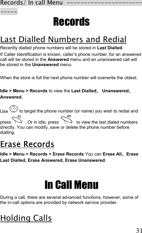  31 Records/ In call Menu  --------------------------- Records Last Dialled Numbers and Redial Recently dialled phone numbers will be stored in Last Dialled. If Caller Identification is known, caller’s phone number, for an answered call will be stored in the Answered menu and an unanswered call will be stored in the Unanswered menu.  When the store is full the next phone number will overwrite the oldest.  Idle &gt; Menu &gt; Records to view the Last Dialled、 Unanswered、 Answered.  Use   to target the phone number (or name) you wish to redial and press . Or in idle, press   to view the last dialed numbers directly. You can modify, save or delete the phone number before dialling. Erase Records Idle &gt; Menu &gt; Records &gt; Erase Records You can Erase All、Erase  Last Dialled, Erase Answered, Erase Unanswered.     In Call Menu During a call, there are several advanced functions, however; some of the in-call options are provided by network service provider.  Holding Calls  