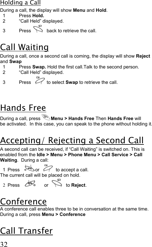  32 Holding a Call During a call, the display will show Menu and Hold.    1  Press Hold.   2  “Call Held” displayed.   3  Press   back to retrieve the call.  Call Waiting During a call, once a second call is coming, the display will show Reject and Swap   1  Press Swap. Hold the first call.Talk to the second person.    2  “Call Held” displayed.   3  Press   to select Swap to retrieve the call.  Hands Free During a call, press   Menu &gt; Hands Free Then Hands Free will be activated.  In this case, you can speak to the phone without holding it.  Accepting/ Rejecting a Second Call A second call can be received, if “Call Waiting” is switched on. This is enabled from the Idle &gt; Menu &gt; Phone Menu &gt; Call Service &gt; Call Waiting.  During a call:   1  Press   or    to accept a call. The current call will be placed on hold. 2  Press         or    to Reject.  Conference  A conference call enables three to be in conversation at the same time. During a call, press Menu &gt; Conference  Call Transfer 