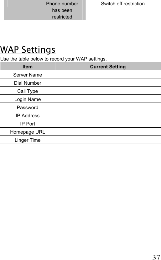  37  Phone number has been restricted Switch off restriction     WAP Settings Use the table below to record your WAP settings. Item  Current Setting Server Name   Dial Number   Call Type   Login Name   Password  IP Address   IP Port   Homepage URL   Linger Time                       