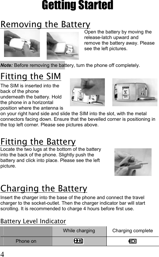  4 Getting Started Removing the Battery  Open the battery by moving the release-latch upward and remove the battery away. Please see the left pictures.   Note: Before removing the battery, turn the phone off completely. Fitting the SIM The SIM is inserted into the back of the phone underneath the battery. Hold the phone in a horizontal position where the antenna is on your right hand side and slide the SIM into the slot, with the metal connectors facing down. Ensure that the bevelled corner is positioning in the top left corner. Please see pictures above.          Fitting the Battery  Locate the two lugs at the bottom of the battery into the back of the phone. Slightly push the battery and click into place. Please see the left picture.   Charging the Battery Insert the charger into the base of the phone and connect the travel charger to the socket-outlet. Then the charger indicator bar will start scrolling. It is recommended to charge 4 hours before first use.  Battery Level Indicator  While charging  Charging complete Phone on     