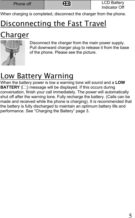  5 Phone off   LCD Battery Indicator Off When charging is completed, disconnect the charger from the phone.  Disconnecting the Fast Travel Charger Disconnect the charger from the main power supply. Pull downward charger plug to release it from the base of the phone. Please see the picture.     Low Battery Warning When the battery power is low a warning tone will sound and a LOW BATTERY ( ) message will be displayed. If this occurs during conversation, finish your call immediately. The power will automatically shut off after the warning tone. Fully recharge the battery. (Calls can be made and received while the phone is charging). It is recommended that the battery is fully discharged to maintain an optimum battery life and performance. See “Charging the Battery” page 3.   