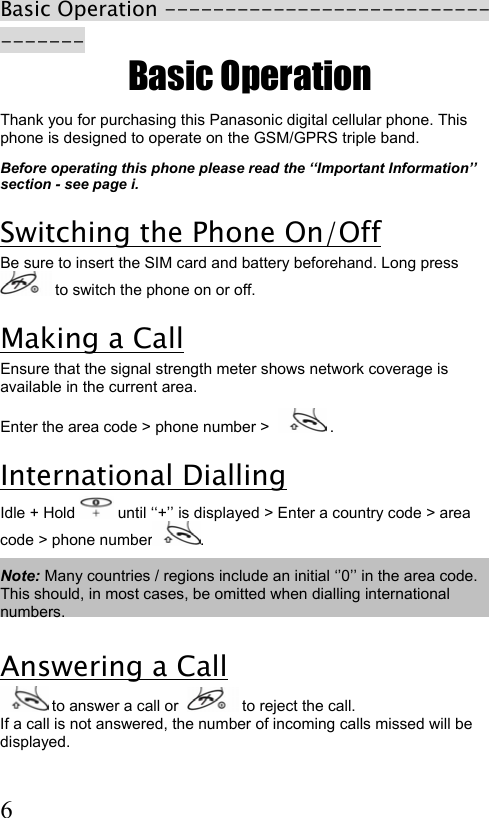  6 Basic Operation ---------------------------------- Basic Operation Thank you for purchasing this Panasonic digital cellular phone. This phone is designed to operate on the GSM/GPRS triple band.   Before operating this phone please read the ‘‘Important Information’’ section - see page i.  Switching the Phone On/Off Be sure to insert the SIM card and battery beforehand. Long press  to switch the phone on or off. Making a Call Ensure that the signal strength meter shows network coverage is available in the current area. Enter the area code &gt; phone number &gt;    . International Dialling Idle + Hold   until ‘‘+’’ is displayed &gt; Enter a country code &gt; area code &gt; phone number .  Note: Many countries / regions include an initial ‘’0’’ in the area code. This should, in most cases, be omitted when dialling international numbers.   Answering a Call  to answer a call or    to reject the call. If a call is not answered, the number of incoming calls missed will be displayed. 