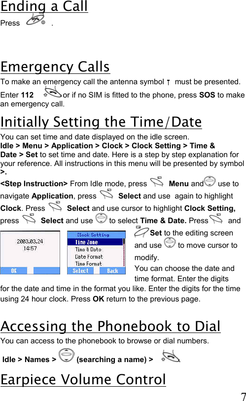  7 Ending a Call Press    .  Emergency Calls To make an emergency call the antenna symbol     must be presented. Enter 112   or if no SIM is fitted to the phone, press SOS to make an emergency call. Initially Setting the Time/Date You can set time and date displayed on the idle screen.  Idle &gt; Menu &gt; Application &gt; Clock &gt; Clock Setting &gt; Time &amp;  Date &gt; Set to set time and date. Here is a step by step explanation for  your reference. All instructions in this menu will be presented by symbol &gt;. &lt;Step Instruction&gt; From Idle mode, press   Menu and  use to  navigate Application, press   Select and use  again to highlight  Clock. Press   Select and use cursor to highlight Clock Setting,  press   Select and use   to select Time &amp; Date. Press  and  Set to the editing screen and use   to move cursor to modify.   You can choose the date and time format. Enter the digits for the date and time in the format you like. Enter the digits for the time using 24 hour clock. Press OK return to the previous page.  Accessing the Phonebook to Dial  You can access to the phonebook to browse or dial numbers.  Idle &gt; Names &gt;   (searching a name) &gt; . Earpiece Volume Control 