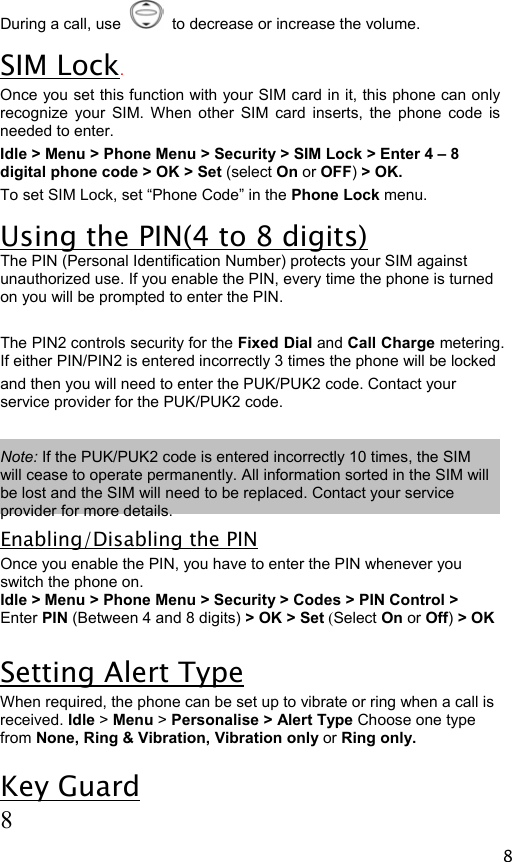  8 During a call, use     to decrease or increase the volume. SIM Lock. Once you set this function with your SIM card in it, this phone can only recognize your SIM. When other SIM card inserts, the phone code is needed to enter.  Idle &gt; Menu &gt; Phone Menu &gt; Security &gt; SIM Lock &gt; Enter 4 – 8 digital phone code &gt; OK &gt; Set (select On or OFF) &gt; OK. To set SIM Lock, set “Phone Code” in the Phone Lock menu. Using the PIN(4 to 8 digits) The PIN (Personal Identification Number) protects your SIM against unauthorized use. If you enable the PIN, every time the phone is turned on you will be prompted to enter the PIN.  The PIN2 controls security for the Fixed Dial and Call Charge metering. If either PIN/PIN2 is entered incorrectly 3 times the phone will be locked  and then you will need to enter the PUK/PUK2 code. Contact your service provider for the PUK/PUK2 code.  Note: If the PUK/PUK2 code is entered incorrectly 10 times, the SIM will cease to operate permanently. All information sorted in the SIM will be lost and the SIM will need to be replaced. Contact your service provider for more details. Enabling/Disabling the PIN Once you enable the PIN, you have to enter the PIN whenever you switch the phone on. Idle &gt; Menu &gt; Phone Menu &gt; Security &gt; Codes &gt; PIN Control &gt; Enter PIN (Between 4 and 8 digits) &gt; OK &gt; Set (Select On or Off) &gt; OK  Setting Alert Type When required, the phone can be set up to vibrate or ring when a call is received. Idle &gt; Menu &gt; Personalise &gt; Alert Type Choose one type from None, Ring &amp; Vibration, Vibration only or Ring only. Key Guard  8