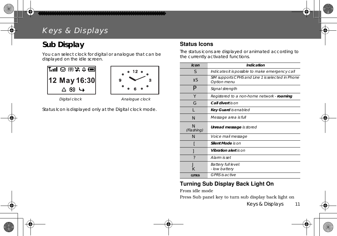 Keys &amp; Displays          11Keys &amp; DisplaysSub DisplayYou can select clock for digital or analogue that can be displayed on the idle screen.Status Icon is displayed only at the Digital clock mode.Status IconsThe status icons are displayed or animated according to the currently activated functions.  Turning Sub Display Back Light OnFrom idle modePress Sub panel key to turn sub display back light onDigital clock Analogue clockIcon IndicationSIndicates it is possible to make emergency call1SSIM supports CPHS and Line 1 is selected in Phone Option menuPSignal strengthYRegistered to a non-home network - roamingGCall divert is onLKey Guard is enabledNMessage area is fullN(Flashing) Unread message is storedNVoice mail message[Silent Mode is on]Vibration alert is on ?Alarm is setJKBattery full level: - low batteryGPRS GPRS is active