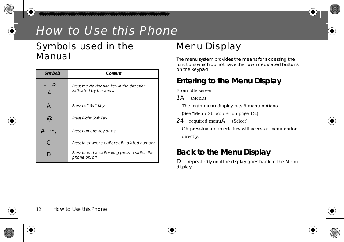 12          How to Use this PhoneHow to Use this PhoneSymbols used in the Manual Menu DisplayThe menu system provides the means for accessing the functions which do not have their own dedicated buttons on the keypad.Entering to the Menu DisplayFrom idle screen1A(Menu)The main menu display has 9 menu options(See “Menu Structure” on page 13.)24required menuA(Select)OR pressing a numeric key will access a menu option directly.Back to the Menu DisplayDrepeatedly until the display goes back to the Menu display.Symbols Content154Press the Navigation key in the direction indicated by the arrowAPress Left Soft Key@Press Right Soft Key#~,Press numeric key padsCPress to answer a call or call a dialled numberDPress to end a call or long press to switch the phone on/off