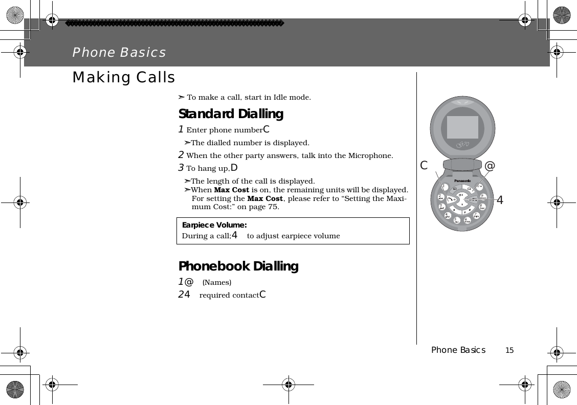 Phone Basics          15Phone BasicsMaking Calls➣To make a call, start in Idle mode.Standard Dialling1 Enter phone numberC➣The dialled number is displayed.2 When the other party answers, talk into the Microphone.3 To hang up,D➣The length of the call is displayed.➣When Max Cost is on, the remaining units will be displayed. For setting the Max Cost, please refer to “Setting the Maxi-mum Cost:” on page 75.Phonebook Dialling1@(Names)24required contactC@4CEarpiece Volume:During a call;4to adjust earpiece volume