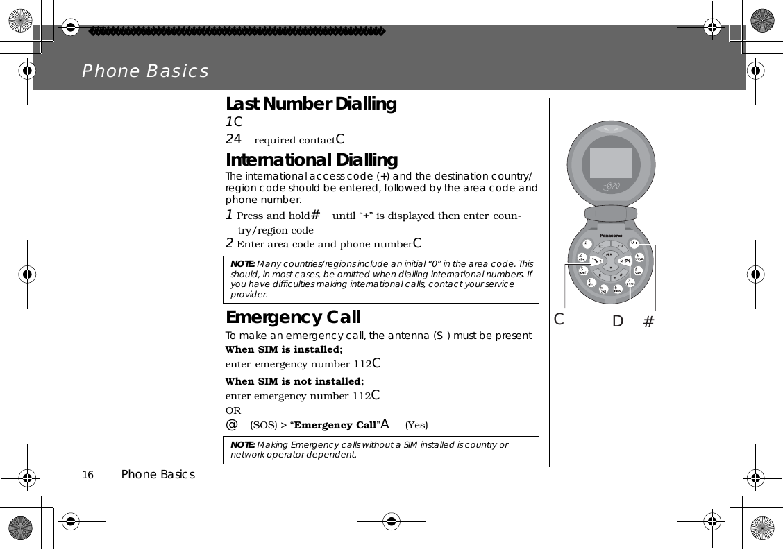 16          Phone BasicsPhone BasicsLast Number Dialling1C24required contactCInternational DiallingThe international access code (+) and the destination country/region code should be entered, followed by the area code and phone number.1 Press and hold#until “+” is displayed then enter coun-try/region code2 Enter area code and phone numberCEmergency CallTo make an emergency call, the antenna (S) must be presentWhen SIM is installed;enter emergency number 112CWhen SIM is not installed;enter emergency number 112COR@(SOS) &gt; “Emergency Call”A(Yes)#CDNOTE: Many countries/regions include an initial “0” in the area code. This should, in most cases, be omitted when dialling international numbers. If you have difficulties making international calls, contact your service provider. NOTE: Making Emergency calls without a SIM installed is country or network operator dependent. 