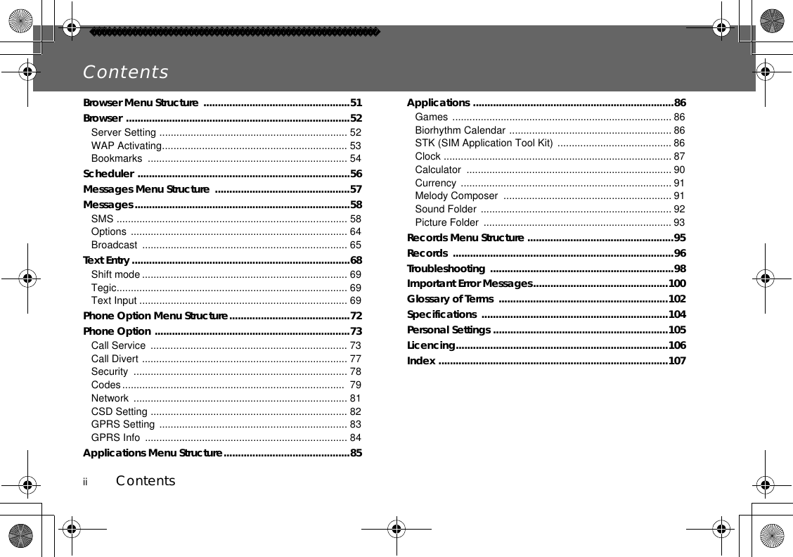 ii          ContentsContentsBrowser Menu Structure ...................................................51Browser ..............................................................................52Server Setting .................................................................. 52WAP Activating................................................................. 53Bookmarks ...................................................................... 54Scheduler ..........................................................................56Messages Menu Structure ...............................................57Messages...........................................................................58SMS ................................................................................. 58Options ............................................................................ 64Broadcast ........................................................................ 65Text Entry............................................................................68Shift mode ........................................................................ 69Tegic................................................................................. 69Text Input ......................................................................... 69Phone Option Menu Structure..........................................72Phone Option ....................................................................73Call Service  ..................................................................... 73Call Divert ........................................................................ 77Security ........................................................................... 78Codes..............................................................................  79Network ........................................................................... 81CSD Setting ..................................................................... 82GPRS Setting .................................................................. 83GPRS Info  ....................................................................... 84Applications Menu Structure............................................85Applications ......................................................................86Games ............................................................................. 86Biorhythm Calendar ......................................................... 86STK (SIM Application Tool Kit) ........................................ 86Clock ................................................................................ 87Calculator ........................................................................ 90Currency .......................................................................... 91Melody Composer  ........................................................... 91Sound Folder ................................................................... 92Picture Folder  .................................................................. 93Records Menu Structure ...................................................95Records .............................................................................96Troubleshooting ................................................................98Important Error Messages...............................................100Glossary of Terms  ...........................................................102Specifications .................................................................104Personal Settings .............................................................105Licencing..........................................................................106Index ................................................................................107