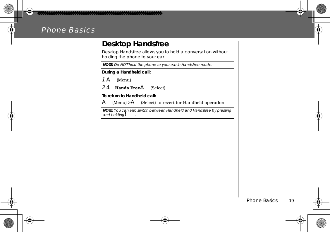 Phone Basics          19Phone BasicsDesktop HandsfreeDesktop Handsfree allows you to hold a conversation without holding the phone to your ear.During a Handheld call:1A(Menu)24Hands FreeA(Select) To return to Handheld call:A(Menu) &gt;A(Select) to revert for Handheld operationNOTE: Do NOT hold the phone to your ear in Handsfree mode.NOTE: You can also switch between Handheld and Handsfree by pressing and holding!.