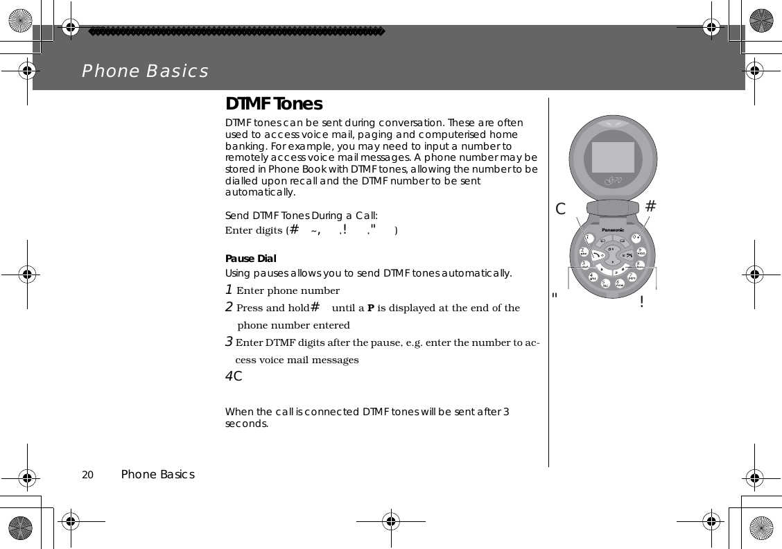 20          Phone BasicsPhone BasicsDTMF TonesDTMF tones can be sent during conversation. These are often used to access voice mail, paging and computerised home banking. For example, you may need to input a number to remotely access voice mail messages. A phone number may be stored in Phone Book with DTMF tones, allowing the number to be dialled upon recall and the DTMF number to be sent automatically.Send DTMF Tones During a Call:Enter digits (#~,,!,&quot;)Pause DialUsing pauses allows you to send DTMF tones automatically.1 Enter phone number2 Press and hold#until a P is displayed at the end of the phone number entered3 Enter DTMF digits after the pause, e.g. enter the number to ac-cess voice mail messages4CWhen the call is connected DTMF tones will be sent after 3 seconds.#C&quot;!