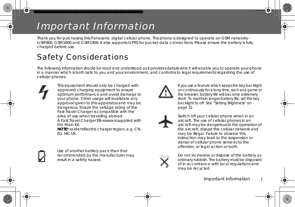 Important Information          1Important InformationThank you for purchasing this Panasonic digital cellular phone. This phone is designed to operate on GSM networks – GSM900, GSM1800 and GSM1900. It also supports GPRS for packet data connections. Please ensure the battery is fully charged before use.Safety ConsiderationsThe following information should be read and understood as it provides details which will enable you to operate your phone in a manner which is both safe to you and your environment, and conforms to legal requirements regarding the use of cellular phones.This equipment should only be charged with approved charging equipment to ensure optimum performance and avoid damage to your phone. Other usage will invalidate any approval given to this apparatus and may be dangerous. Ensure the voltage rating of the Fast Travel Charger is compatible with the area of use when travelling abroad. A Fast Travel Charger EB-xxxxxx is supplied with the Main Kit.NOTE* xx identifies the charger region, e.g. CN, EU, HK, UK.Use of another battery pack than that recommended by the manufacturer may result in a safety hazard.If you use a feature which keeps the key backlight on continuously for a long time, such as a game or the browser, battery life will become extremely short. To maintain longer battery life, set the key backlight to off. See “Setting Brightness” on page 31.Switch off your cellular phone when in an aircraft. The use of cellular phones in an aircraft may be dangerous to the operation of the aircraft, disrupt the cellular network and may be illegal. Failure to observe this instruction may lead to the suspension or denial of cellular phone services to the offender, or legal action or both.Do not incinerate or dispose of the battery as ordinary rubbish. The battery must be disposed of in accordance with local regulations and may be recycled.