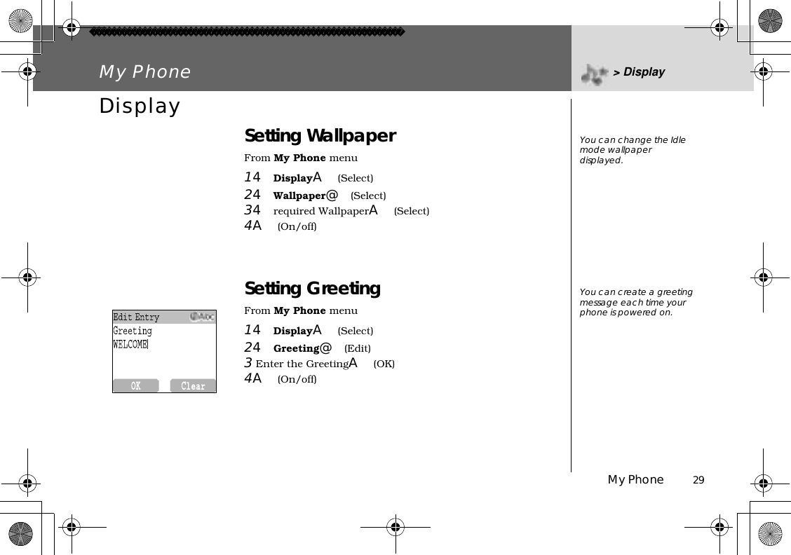 My Phone          29My Phone &gt; DisplayDisplay Setting WallpaperFrom My Phone menu14DisplayA(Select)24Wallpaper@(Select)34required WallpaperA(Select)4A(On/off)Setting GreetingFrom My Phone menu14DisplayA(Select)24Greeting@(Edit)3 Enter the GreetingA(OK)4A(On/off)You can change the Idle mode wallpaper displayed.You can create a greeting message each time your phone is powered on.