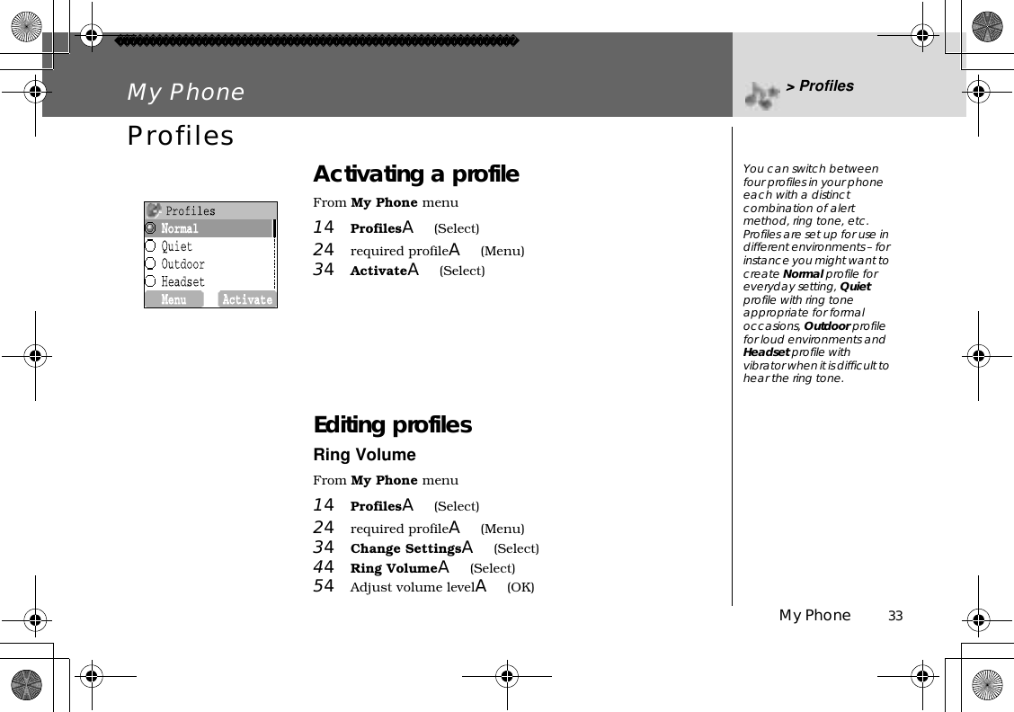 My Phone          33My Phone &gt; ProfilesProfiles Activating a profileFrom My Phone menu14ProfilesA(Select)24required profileA(Menu)34ActivateA(Select)Editing profilesRing VolumeFrom My Phone menu14ProfilesA(Select)24required profileA(Menu)34Change SettingsA(Select) 44Ring VolumeA(Select) 54Adjust volume levelA(OK)  You can switch between four profiles in your phone each with a distinct combination of alert method, ring tone, etc.Profiles are set up for use in different environments – for instance you might want to create Normal profile for everyday setting, Quietprofile with ring tone appropriate for formal occasions, Outdoor profile for loud environments and Headset profile with vibrator when it is difficult to hear the ring tone.