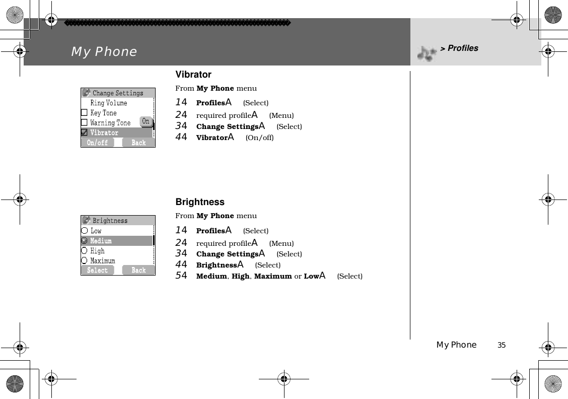 My Phone          35My Phone &gt; ProfilesVibratorFrom My Phone menu14ProfilesA(Select)24required profileA(Menu)34Change SettingsA(Select) 44VibratorA(On/off)BrightnessFrom My Phone menu14ProfilesA(Select)24required profileA(Menu)34Change SettingsA(Select) 44BrightnessA(Select)54Medium,High,Maximum or LowA(Select)