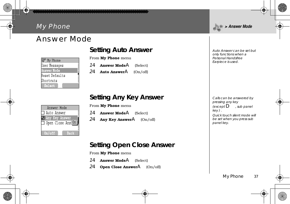 My Phone          37My Phone &gt;Answer ModeAnswer ModeSetting Auto AnswerFrom My Phone menu14Answer ModeA(Select)24Auto AnswerA(On/off) Setting Any Key AnswerFrom My Phone menu14Answer ModeA(Select)24Any Key AnswerA(On/off)Setting Open Close AnswerFrom My Phone menu14Answer ModeA(Select)24Open Close AnswerA(On/off) Auto Answer can be set but only functions when a  Personal Handsfree Earpiece is used.Calls can be answered by pressing any key(except D, sub panel key ) .Quick touch silent mode will be set when you press sub panel key.