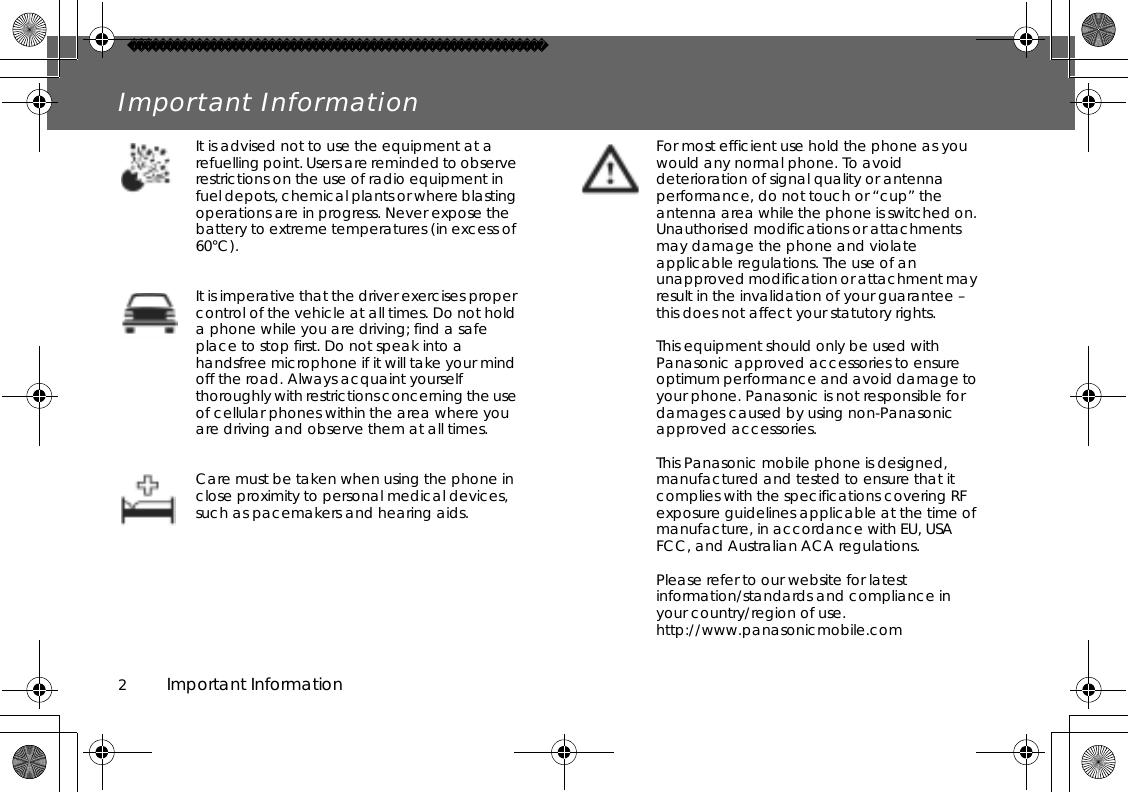 2          Important InformationImportant InformationIt is advised not to use the equipment at a refuelling point. Users are reminded to observe restrictions on the use of radio equipment in fuel depots, chemical plants or where blasting operations are in progress. Never expose the battery to extreme temperatures (in excess of 60°C).It is imperative that the driver exercises proper control of the vehicle at all times. Do not hold a phone while you are driving; find a safe place to stop first. Do not speak into a handsfree microphone if it will take your mind off the road. Always acquaint yourself thoroughly with restrictions concerning the use of cellular phones within the area where you are driving and observe them at all times.Care must be taken when using the phone in close proximity to personal medical devices, such as pacemakers and hearing aids.For most efficient use hold the phone as you would any normal phone. To avoid deterioration of signal quality or antenna performance, do not touch or “cup” the antenna area while the phone is switched on. Unauthorised modifications or attachments may damage the phone and violate applicable regulations. The use of an unapproved modification or attachment may result in the invalidation of your guarantee – this does not affect your statutory rights.This equipment should only be used with Panasonic approved accessories to ensure optimum performance and avoid damage to your phone. Panasonic is not responsible for damages caused by using non-Panasonic approved accessories.This Panasonic mobile phone is designed, manufactured and tested to ensure that it complies with the specifications covering RF exposure guidelines applicable at the time of manufacture, in accordance with EU, USA FCC, and Australian ACA regulations.Please refer to our website for latest information/standards and compliance in your country/region of use. http://www.panasonicmobile.com