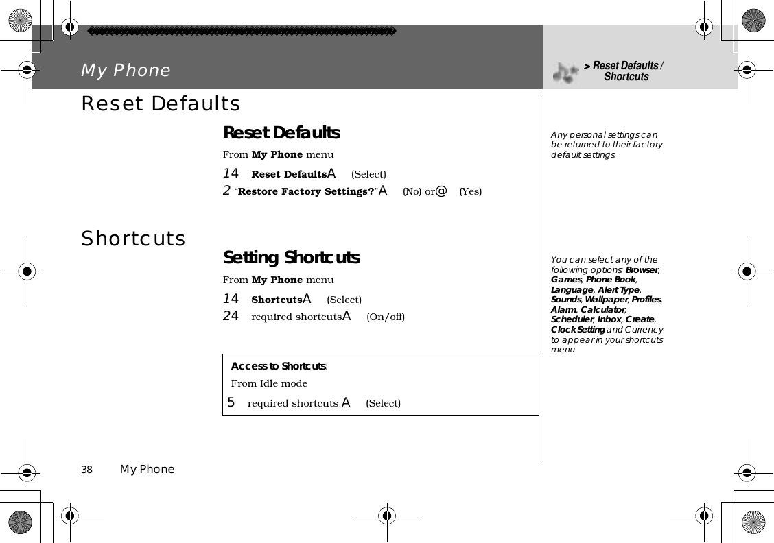 38          My PhoneMy Phone &gt;Reset Defaults / ShortcutsReset DefaultsReset DefaultsFrom My Phone menu14Reset DefaultsA(Select)2 “Restore Factory Settings?”A(No) or@(Yes)Shortcuts Setting ShortcutsFrom My Phone menu14ShortcutsA(Select)24required shortcutsA(On/off)Access to Shortcuts:From Idle mode5required shortcuts A(Select)Any personal settings can be returned to their factory default settings. You can select any of the following options: Browser,Games,Phone Book,Language,Alert Type,Sounds,Wallpaper,Profiles,Alarm,Calculator,Scheduler,Inbox,Create,Clock Setting and Currency to appear in your shortcuts menu