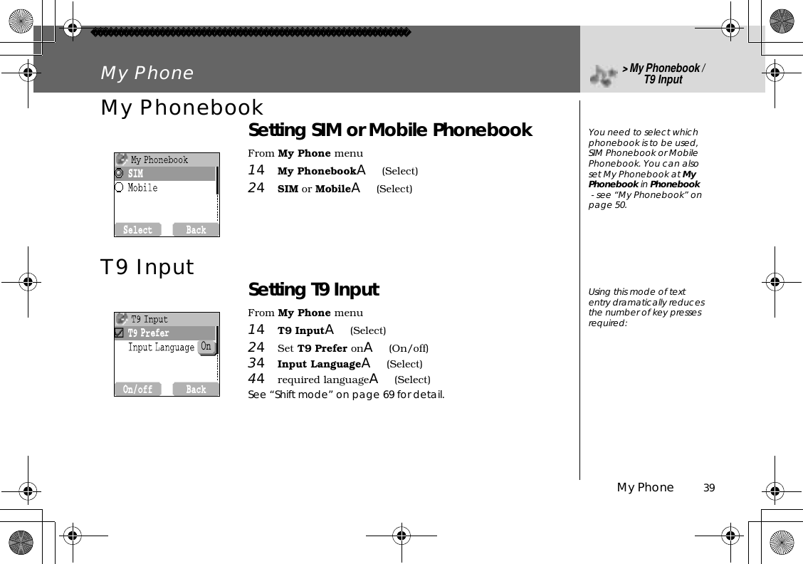 My Phone          39My Phone&gt;My Phonebook / T9 InputMy PhonebookSetting SIM or Mobile PhonebookFrom My Phone menu14My PhonebookA(Select)24SIM or MobileA(Select)T9 Input Setting T9 InputFrom My Phone menu14T9 InputA(Select)24Set T9 Prefer onA(On/off)34Input LanguageA(Select)44required languageA(Select)See “Shift mode” on page 69 for detail.You need to select which phonebook is to be used, SIM Phonebook or Mobile Phonebook. You can also set My Phonebook at MyPhonebook in Phonebook - see “My Phonebook” on page 50.Using this mode of text entry dramatically reduces the number of key presses required:On