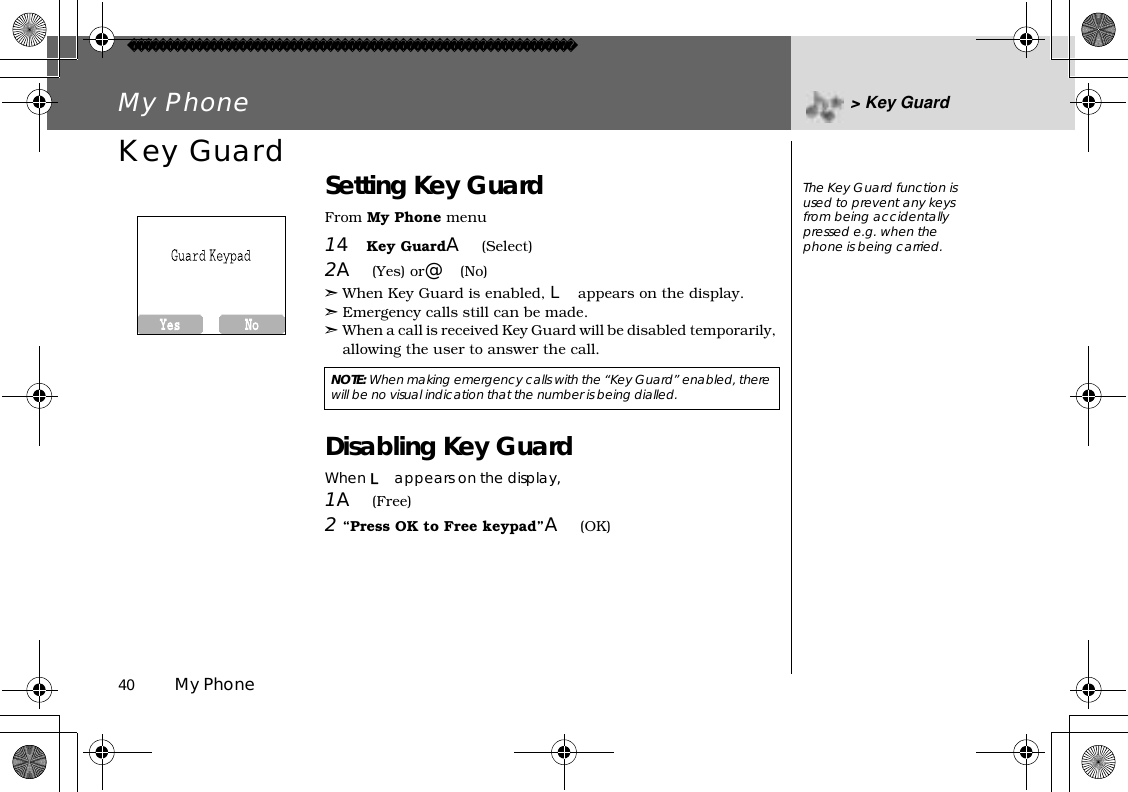 40          My PhoneMy Phone &gt; Key GuardKey Guard Setting Key GuardFrom My Phone menu14Key GuardA(Select)2A(Yes) or@(No)➣When Key Guard is enabled, L appears on the display.➣Emergency calls still can be made.➣When a call is received Key Guard will be disabled temporarily, allowing the user to answer the call.Disabling Key GuardWhen L appears on the display,1A(Free)2“Press OK to Free keypad”A(OK)NOTE:When making emergency calls with the “Key Guard” enabled, there will be no visual indication that the number is being dialled.The Key Guard function is used to prevent any keys from being accidentally pressed e.g. when the phone is being carried.