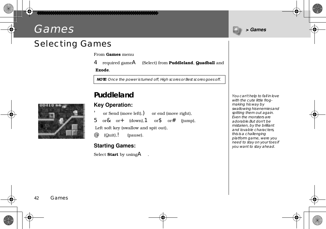 42          GamesGames &gt; GamesSelecting GamesFrom Games menu4required gameA(Select) from Puddleland,Quadball and Exode.PuddlelandKey Operation:&apos;or Send (move left),)or end (move right),5or&amp;or+(down),1 or$or#(jump), Left soft key (swallow and spit out),@(Quit),!(pause).Starting Games:Select Start by usingA.NOTE: Once the power is turned off, High scores or Best scores goes off.You can&apos;t help to fall in love with the cute little frog-making his way by swallowing his enemies and spitting them out again. Even the monsters are adorable.But don&apos;t be mistaken, by the brilliant and lovable characters, this is a challenging platform game, were you need to stay on your toes if you want to stay ahead.