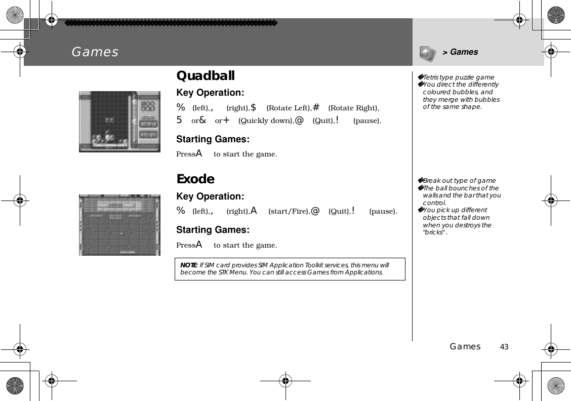 Games          43Games &gt; GamesQuadballKey Operation:%(left),,(right),$(Rotate Left),#(Rotate Right),5or&amp;or+(Quickly down),@(Quit),!(pause).Starting Games:PressAto start the game.ExodeKey Operation:%(left),,(right),A(start/Fire),@(Quit),!(pause).Starting Games:PressAto start the game.NOTE:If SIM card provides SIM Application Toolkit services, this menu will become the STK Menu. You can still access Games from Applications.Tetris type puzzle gameYou direct the differently coloured bubbles, and they merge with bubbles of the same shape.Break out type of gameThe ball bounches of the walls and the bar that you control.You pick up different objects that fall down when you destroys the &quot;bricks&quot; .