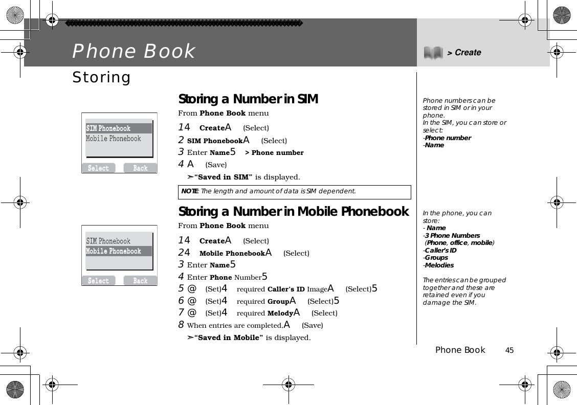 Phone Book          45Phone Book &gt; CreateStoringStoring a Number in SIM From Phone Book menu14CreateA(Select)2SIM PhonebookA(Select)3Enter Name5&gt; Phone number4A(Save)➣“Saved in SIM” is displayed.Storing a Number in Mobile PhonebookFrom Phone Book menu14CreateA(Select)24Mobile PhonebookA(Select)3Enter Name54Enter Phone Number55@(Set)4required Caller’s ID ImageA(Select)56@(Set)4required GroupA(Select)57@(Set)4required MelodyA(Select)8When entries are completed,A(Save)➣“Saved in Mobile” is displayed.NOTE: The length and amount of data is SIM dependent.Phone numbers can be stored in SIM or in your phone.In the SIM, you can store or select:-Phone number-NameIn the phone, you can store:- Name-3 Phone Numbers (Phone,office,mobile)-Caller’s ID-Groups-MelodiesThe entries can be grouped together and these are retained even if you damage the SIM.