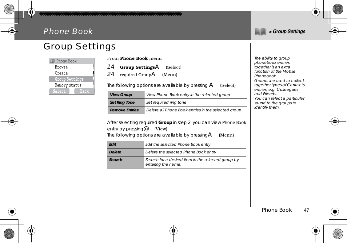 Phone Book          47Phone Book&gt; Group SettingsGroup SettingsFrom Phone Book menu14Group SettingsA(Select)24required GroupA(Menu)The following options are available by pressing A(Select)After selecting required Group in step 2, you can view Phone Bookentry by pressing@(View)The following options are available by pressingA(Menu)View Group View Phone Book entry in the selected groupSet Ring Tone Set required ring toneRemove Entries Delete all Phone Book entries in the selected groupEdit Edit the selected Phone Book entryDelete Delete the selected Phone Book entrySearch Search for a desired item in the selected group by entering the name.OnThe ability to group phonebook entries together is an extra function of the Mobile Phonebook. Groups are used to collect together types of Contacts entries, e.g. Colleagues and Friends.You can select a particular sound to the groups to identify them. 