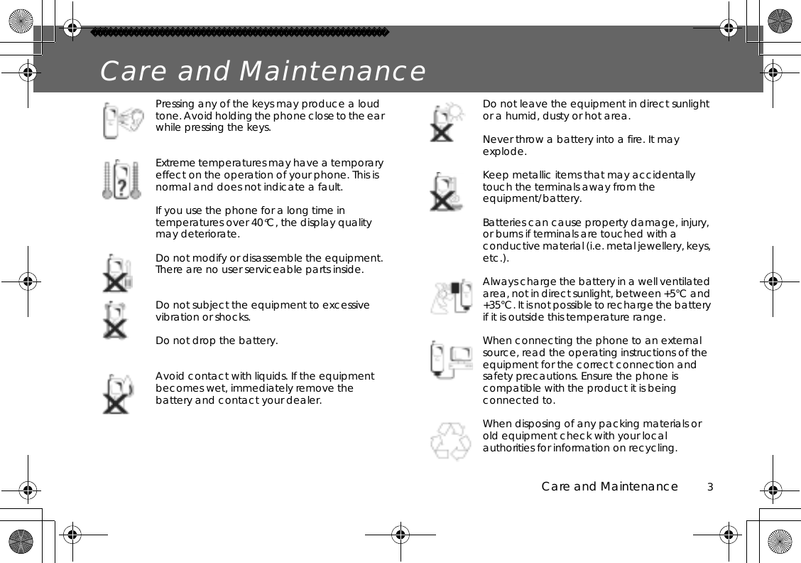 Care and Maintenance          3Care and MaintenancePressing any of the keys may produce a loud tone. Avoid holding the phone close to the ear while pressing the keys.Extreme temperatures may have a temporary effect on the operation of your phone. This is normal and does not indicate a fault.If you use the phone for a long time in temperatures over 40°C, the display quality may deteriorate.Do not modify or disassemble the equipment. There are no user serviceable parts inside.Do not subject the equipment to excessive vibration or shocks.Do not drop the battery.Avoid contact with liquids. If the equipment becomes wet, immediately remove the battery and contact your dealer.Do not leave the equipment in direct sunlight or a humid, dusty or hot area.Never throw a battery into a fire. It may explode.Keep metallic items that may accidentally touch the terminals away from the equipment/battery.Batteries can cause property damage, injury, or burns if terminals are touched with a conductive material (i.e. metal jewellery, keys, etc.).Always charge the battery in a well ventilated area, not in direct sunlight, between +5°C and +35°C. It is not possible to recharge the battery if it is outside this temperature range.When connecting the phone to an external source, read the operating instructions of the equipment for the correct connection and safety precautions. Ensure the phone is compatible with the product it is being connected to.When disposing of any packing materials or old equipment check with your local authorities for information on recycling.