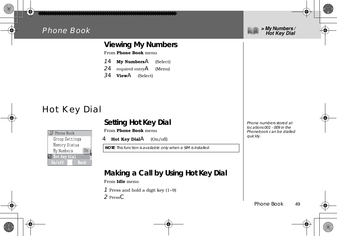 Phone Book          49Phone Book &gt;My Numbers / Hot Key DialViewing My NumbersFrom Phone Book menu14My NumbersA(Select)24required entryA(Menu)34ViewA(Select)Hot Key DialSetting Hot Key DialFrom Phone Book menu4Hot Key DialA(On/off) Making a Call by Using Hot Key DialFrom Idle menu1Press and hold a digit key (1~9)2PressCNOTE: This function is available only when a SIM is installed. Phone numbers stored at locations 001 - 009 in the Phonebook can be dialled quickly. 