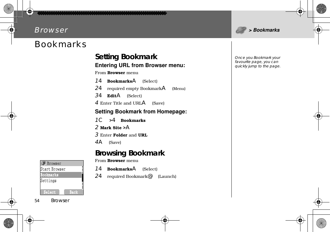 54          BrowserBrowser &gt; BookmarksBookmarks Setting BookmarkEntering URL from Browser menu:From Browser menu14BookmarksA(Select)24required empty BookmarkA(Menu)34EditA(Select)4Enter Title and URLA(Save)Setting Bookmark from Homepage:1C&gt;4Bookmarks 2Mark Site &gt;A3Enter Folder and URL 4A(Save)Browsing BookmarkFrom Browser menu14BookmarksA(Select)24required Bookmark@(Launch)Once you Bookmark your favourite page, you can quickly jump to the page.