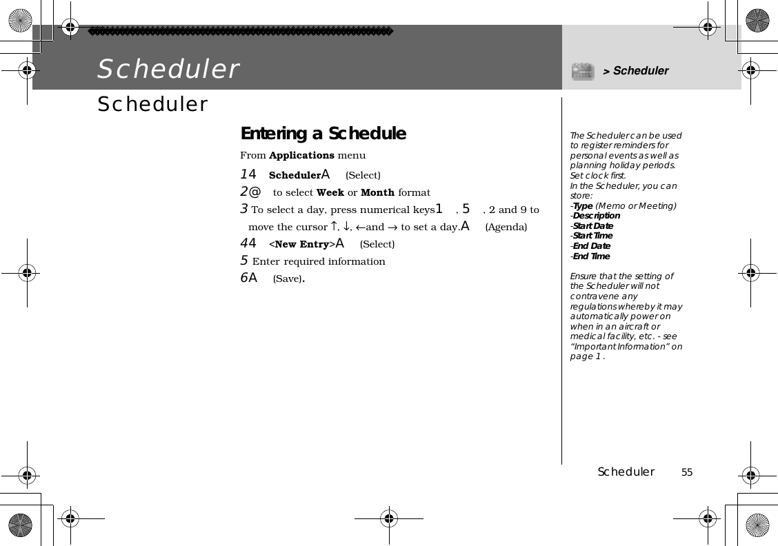 Scheduler          55Scheduler &gt; SchedulerScheduler Entering a ScheduleFrom Applications menu14SchedulerA(Select)2@to select Week or Month format3 To select a day, press numerical keys1,5, 2 and 9 to move the cursor ↑,↓,←and → to set a day.A(Agenda)44&lt;New Entry&gt;A(Select)5Enter required information6A(Save).The Scheduler can be used to register reminders for personal events as well as planning holiday periods.Set clock first.In the Scheduler, you can store:-Type (Memo or Meeting)-Description-Start Date-Start Time-End Date-End TimeEnsure that the setting of the Scheduler will not contravene any regulations whereby it may automatically power on when in an aircraft or medical facility, etc. - see “Important Information” on page 1 .