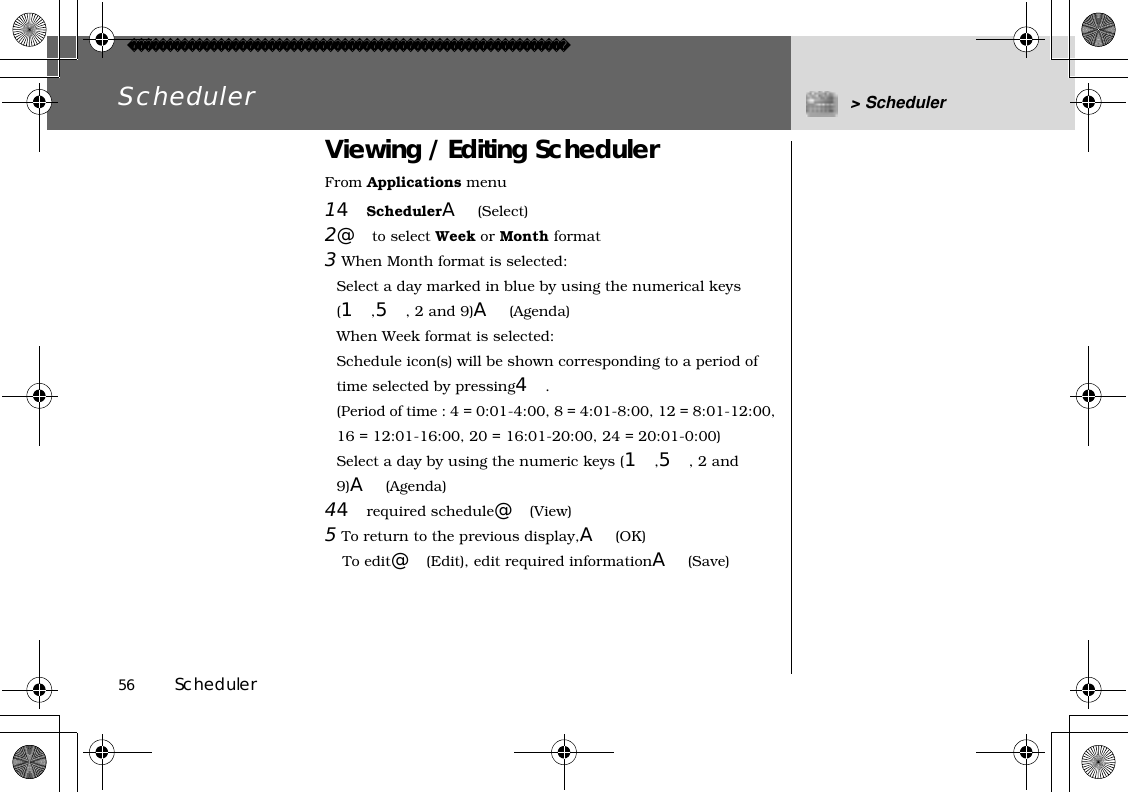 56          SchedulerScheduler &gt; SchedulerViewing / Editing SchedulerFrom Applications menu14SchedulerA(Select)2@to select Week or Month format3When Month format is selected:Select a day marked in blue by using the numerical keys (1,5, 2 and 9)A(Agenda)When Week format is selected:Schedule icon(s) will be shown corresponding to a period of time selected by pressing4.(Period of time : 4 = 0:01-4:00, 8 = 4:01-8:00, 12 = 8:01-12:00, 16 = 12:01-16:00, 20 = 16:01-20:00, 24 = 20:01-0:00)Select a day by using the numeric keys (1,5, 2 and 9)A(Agenda)44required schedule@(View)5To return to the previous display,A(OK) To edit@(Edit), edit required informationA(Save)