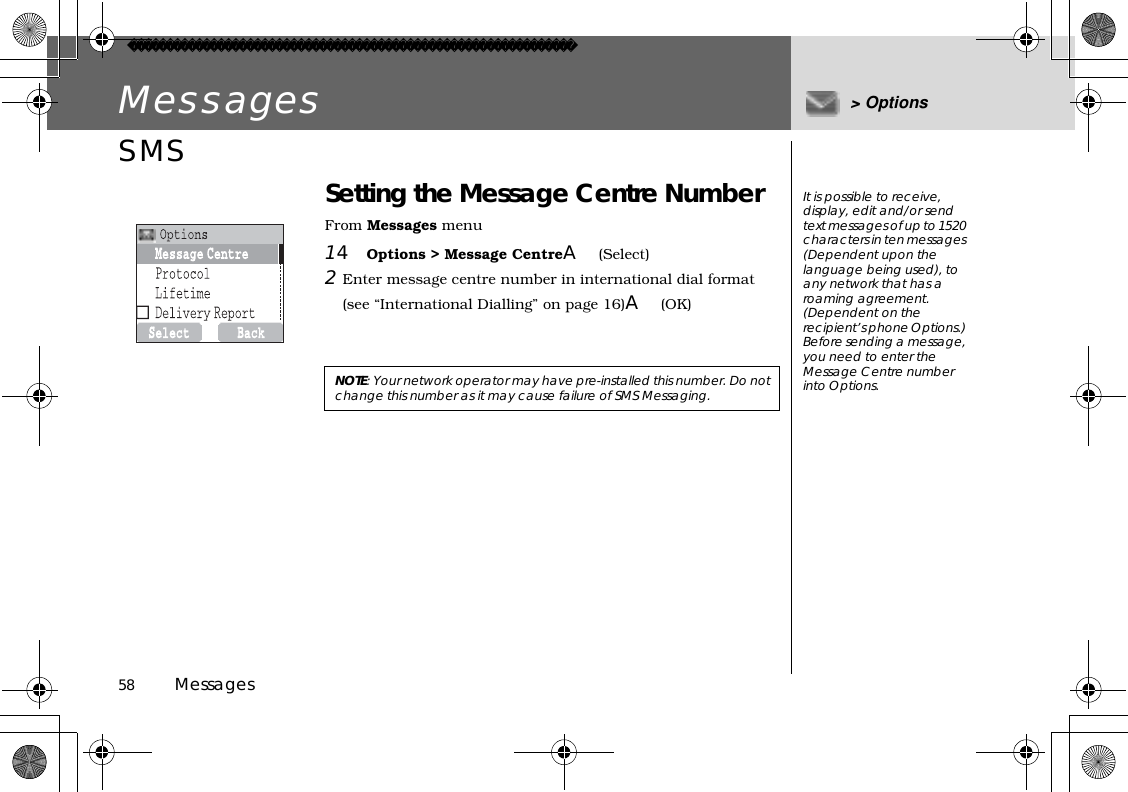 58          MessagesMessages &gt; OptionsSMS Setting the Message Centre NumberFrom Messages menu14Options &gt; Message CentreA(Select)2Enter message centre number in international dial format (see “International Dialling” on page 16)A(OK) NOTE: Your network operator may have pre-installed this number. Do not change this number as it may cause failure of SMS Messaging.It is possible to receive, display, edit and/or send text messages of up to 1520 characters in ten messages (Dependent upon the language being used), to any network that has a roaming agreement. (Dependent on the recipient’s phone Options.) Before sending a message, you need to enter the Message Centre number into Options.