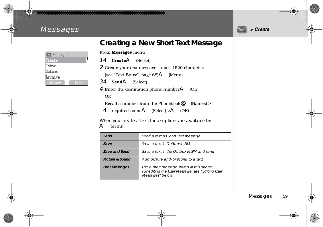 Messages          59Messages &gt; CreateCreating a New Short Text MessageFrom Messages menu14CreateA(Select)2Create your text message – max. 1520 characters (see “Text Entry”, page 68)A(Menu)34SendA(Select)4Enter the destination phone numberA(OK)ORRecall a number from the Phonebook@(Names) &gt;4required nameA(Select) &gt;A(OK)When you create a text, these options are available byA(Menu).Send Send a text as Short Text messageSave Save a text in Outbox in SIMSave and Send Save a text in the Outbox in SIM and sendPicture &amp; Sound  Add picture and/or sound to a textUser Messages Use a short message stored in this phoneFor editing the User Message, see “Editing User Messages” below