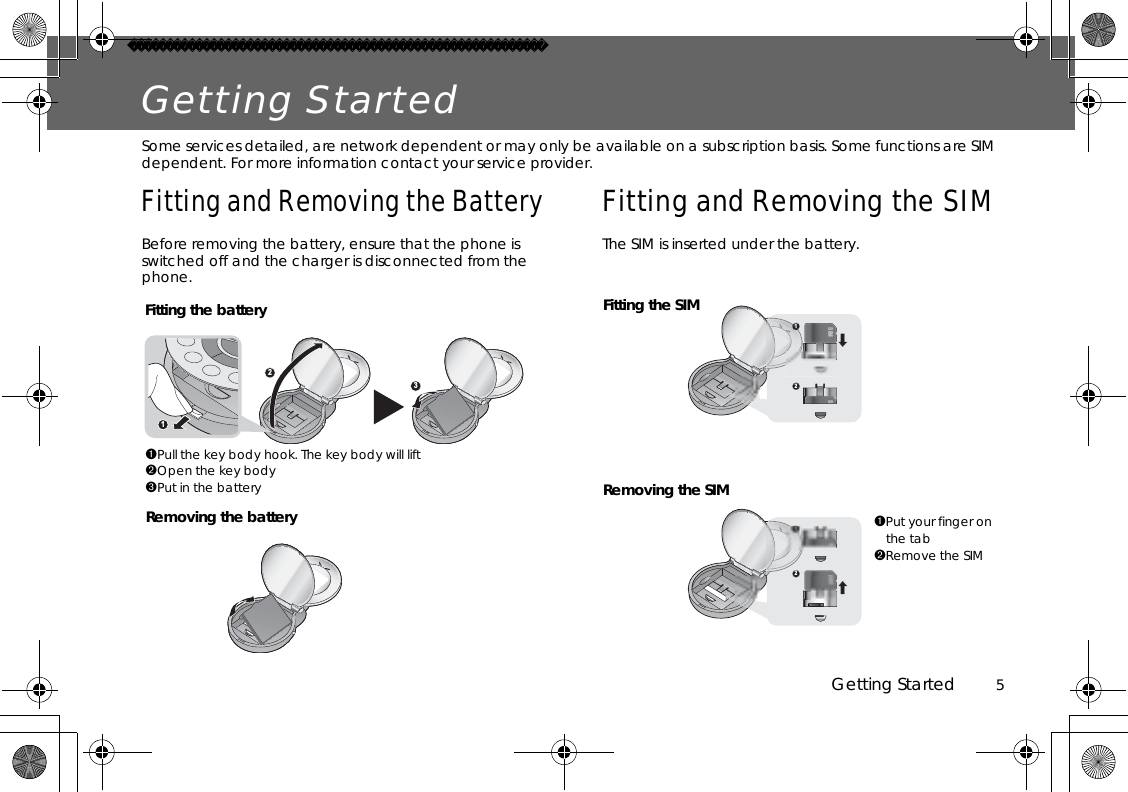 Getting Started          5Getting StartedSome services detailed, are network dependent or may only be available on a subscription basis. Some functions are SIM dependent. For more information contact your service provider.Fitting and Removing the BatteryBefore removing the battery, ensure that the phone is switched off and the charger is disconnected from the phone.Fitting and Removing the SIMThe SIM is inserted under the battery.321Fitting the batteryRemoving the battery➊Pull the key body hook. The key body will lift➋Open the key body➌Put in the battery➊Put your finger on the tab➋Remove the SIM12SIMS12SIMSFitting the SIMRemoving the SIM