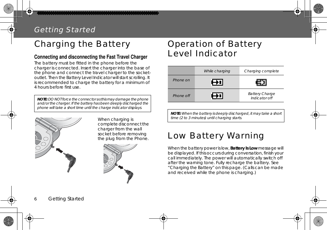 6          Getting StartedGetting StartedCharging the BatteryConnecting and disconnecting the Fast Travel ChargerThe battery must be fitted in the phone before the charger is connected. Insert the charger into the base of the phone and connect the travel charger to the socket-outlet. Then the Battery Level Indicator will start scrolling. It is recommended to charge the battery for a minimum of 4 hours before first use.Operation of Battery Level IndicatorLow Battery WarningWhen the battery power is low, Battery Is Low message will be displayed. If this occurs during conversation, finish your call immediately. The power will automatically switch off after the warning tone. Fully recharge the battery. See “Charging the Battery” on this page. (Calls can be made and received while the phone is charging.)NOTE:DO NOT force the connector as this may damage the phone and/or the charger. If the battery has been deeply discharged the phone will take a short time until the charge indicator displays.When charging is complete disconnect the charger from the wall socket before removing the plug from the Phone.While charging Charging completePhone onPhone off Battery Charge Indicator offNOTE: When the battery is deeply discharged, it may take a short time (2 to 3 minutes) until charging starts.