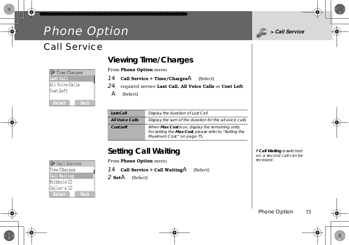 Phone Option          73Phone Option &gt; Call ServiceCall Service Viewing Time/ChargesFrom Phone Option menu14Call Service &gt; Time/ChargesA(Select)24required service Last Call, All Voice Calls or Cost Left A(Select)Setting Call WaitingFrom Phone Option menu14Call Service &gt; Call WaitingA(Select)2SetA(Select)Last Call Display the duration of Last CallAll Voice Calls Display the sum of the duration for the all voice callsCost Left When Max Cost is on, display the remaining units.For setting the Max Cost, please refer to “Setting the Maximum Cost:” on page 75.If Call Waiting is switched on, a second call can be received.