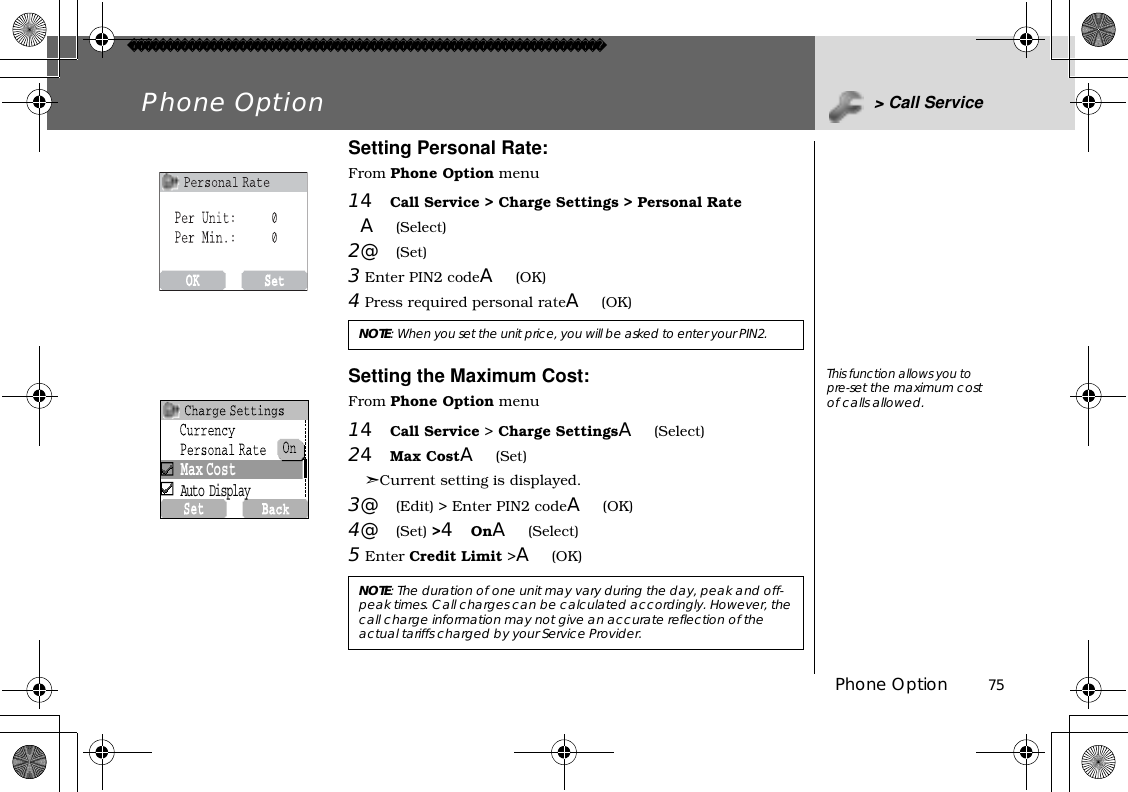 Phone Option          75Phone Option &gt; Call ServiceSetting Personal Rate:From Phone Option menu14Call Service &gt; Charge Settings &gt; Personal RateA(Select)2@(Set)3 Enter PIN2 codeA(OK)4 Press required personal rateA(OK)Setting the Maximum Cost:From Phone Option menu14Call Service &gt; Charge SettingsA(Select)24Max CostA(Set)➣Current setting is displayed.3@(Edit) &gt; Enter PIN2 codeA(OK)4@(Set) &gt;4OnA(Select)5Enter Credit Limit &gt;A(OK) NOTE:When you set the unit price, you will be asked to enter your PIN2.NOTE: The duration of one unit may vary during the day, peak and off-peak times. Call charges can be calculated accordingly. However, the call charge information may not give an accurate reflection of the actual tariffs charged by your Service Provider.This function allows you to pre-set the maximum cost of calls allowed.Max CostAuto Display