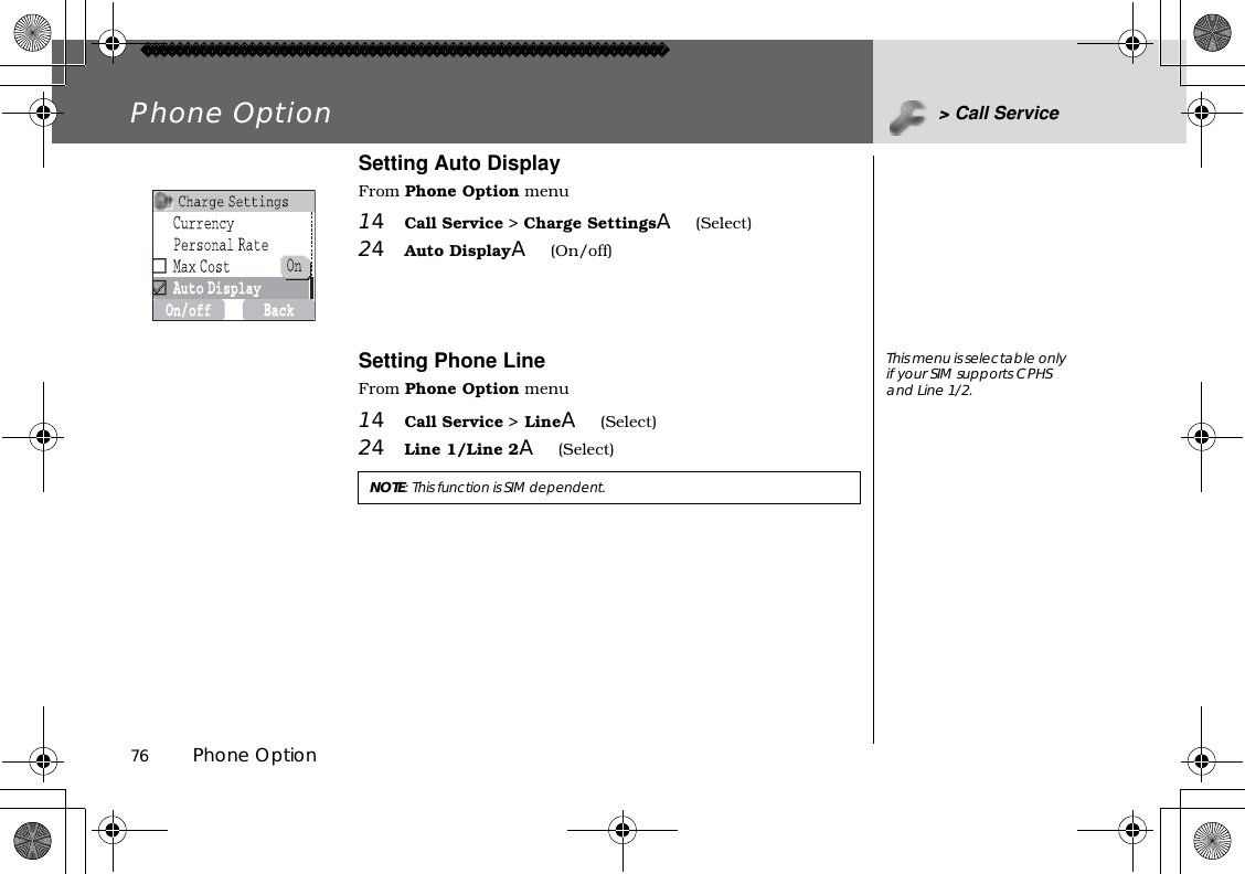 76          Phone OptionPhone Option &gt; Call ServiceSetting Auto DisplayFrom Phone Option menu14Call Service &gt; Charge SettingsA(Select)24Auto DisplayA(On/off)Setting Phone LineFrom Phone Option menu14Call Service &gt; LineA(Select)24Line 1/Line 2A(Select)NOTE:This function is SIM dependent.This menu is selectable only if your SIM supports CPHS and Line 1/2. 