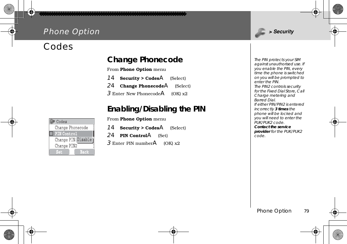 Phone Option          79Phone Option &gt; SecurityCodes Change PhonecodeFrom Phone Option menu14Security &gt; CodesA(Select)24Change PhonecodeA(Select)3Enter New PhonecodeA(OK) x2Enabling/Disabling the PINFrom Phone Option menu14Security &gt; CodesA(Select)24PIN ControlA(Set)3Enter PIN numberA(OK) x2The PIN protects your SIM against unauthorised use. If you enable the PIN, every time the phone is switched on you will be prompted to enter the PIN. The PIN2 controls security for the Fixed Dial Store, Call Charge metering and Barred Dial.If either PIN/PIN2 is entered incorrectly 3 times the phone will be locked and you will need to enter the PUK/PUK2 code.Contact the service provider for the PUK/PUK2 code.