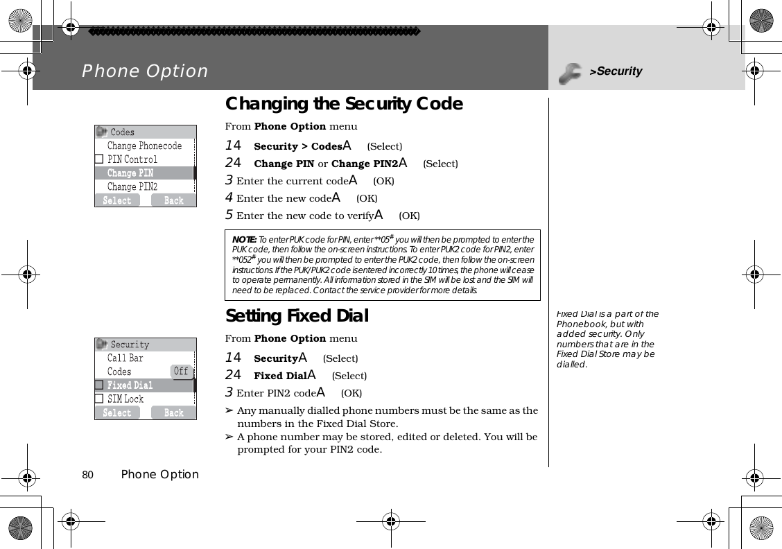 80          Phone OptionPhone Option &gt;SecurityChanging the Security CodeFrom Phone Option menu14Security &gt; CodesA(Select)24Change PIN or Change PIN2A(Select)3 Enter the current codeA(OK)  4 Enter the new codeA(OK)5 Enter the new code to verifyA(OK)Setting Fixed DialFrom Phone Option menu14SecurityA(Select)24Fixed DialA(Select)3 Enter PIN2 codeA(OK)➢Any manually dialled phone numbers must be the same as the numbers in the Fixed Dial Store.➢A phone number may be stored, edited or deleted. You will be prompted for your PIN2 code.NOTE:To enter PUK code for PIN, enter **05# you will then be prompted to enter the PUK code, then follow the on-screen instructions. To enter PUK2 code for PIN2, enter **052# you will then be prompted to enter the PUK2 code, then follow the on-screen instructions. If the PUK/PUK2 code is entered incorrectly 10 times, the phone will cease to operate permanently. All information stored in the SIM will be lost and the SIM will need to be replaced. Contact the service provider for more details.FixedDialis a part ofthePhonebook, but with added security. Only numbers that are in the Fixed Dial Store may be dialled.