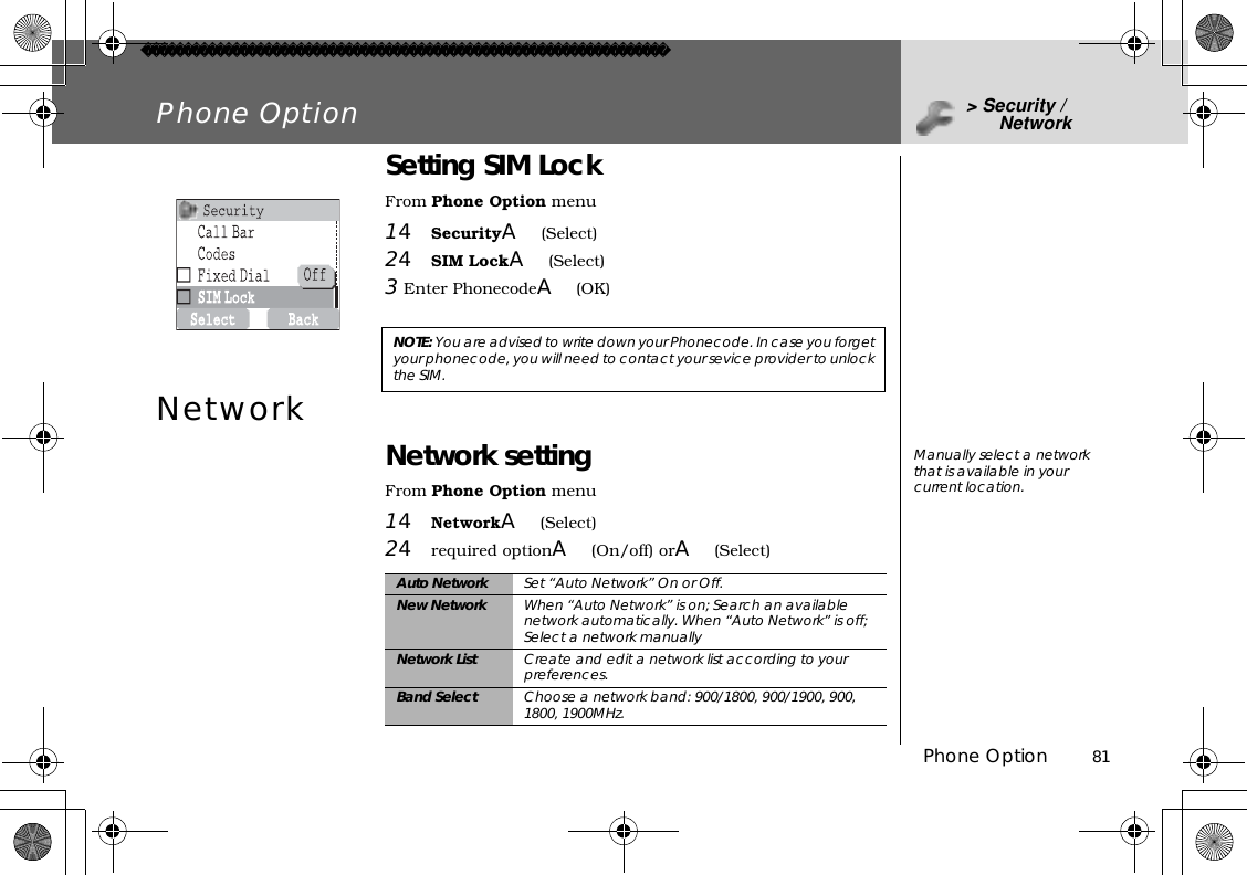 Phone Option          81Phone Option &gt; Security / NetworkSetting SIM LockFrom Phone Option menu14SecurityA(Select)24SIM LockA(Select)3Enter PhonecodeA(OK)Network Network settingFrom Phone Option menu14NetworkA(Select)24required optionA(On/off) orA(Select)NOTE: You are advised to write down your Phonecode. In case you forget your phonecode, you will need to contact your sevice provider to unlock the SIM.Auto Network Set “Auto Network” On or Off.New Network When “Auto Network” is on; Search an available network automatically. When “Auto Network” is off; Select a network manuallyNetwork List Create and edit a network list according to your preferences. Band Select Choose a network band: 900/1800, 900/1900, 900, 1800, 1900MHz.Manually select a network that is available in your current location.