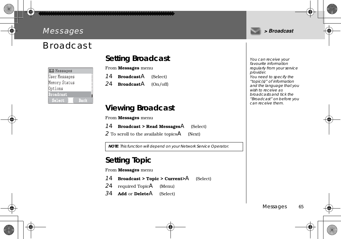 Messages          65Messages &gt; BroadcastBroadcast Setting BroadcastFrom Messages menu14BroadcastA(Select)24BroadcastA(On/off)Viewing BroadcastFrom Messages menu14Broadcast &gt; Read MessagesA(Select)2To scroll to the available topicsA(Next)Setting TopicFrom Messages menu14Broadcast &gt; Topic &gt; Current&gt;A(Select)24required TopicA(Menu)34Add or DeleteA(Select)NOTE: This function will depend on your Network Service Operator.You can receive your favourite information regularly from your service provider.You need to specify the “topic(s)” of information and the language that you wish to receive as broadcasts and tick the “Broadcast” on before you can receive them.